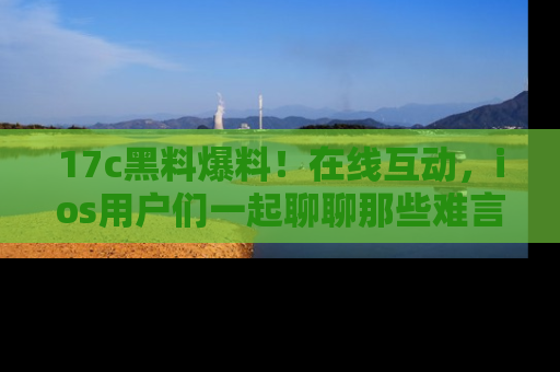 17c黑料爆料!在线互动,ios用户们一起聊聊那些难言之隐吧!
