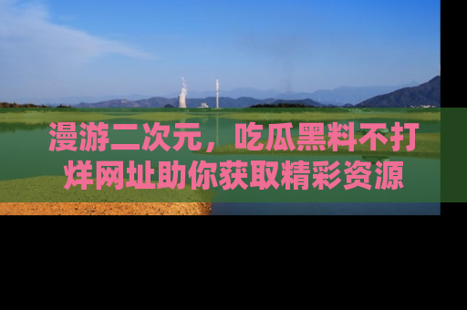 漫游二次元，吃瓜黑料不打烊网址助你获取精彩资源