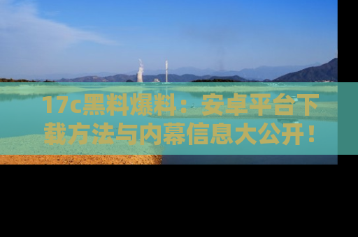 17c黑料爆料:安卓平台下载方法与内幕信息大公开!