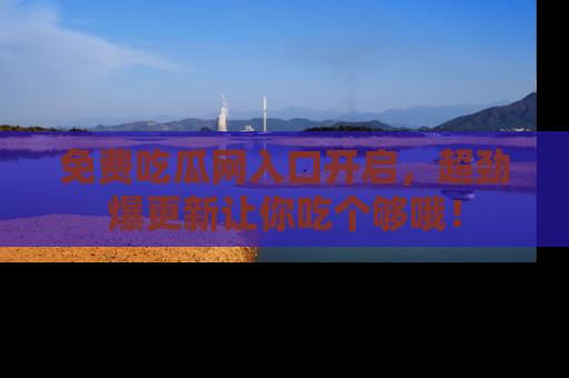 免费吃瓜网入口开启，超劲爆更新让你吃个够哦！