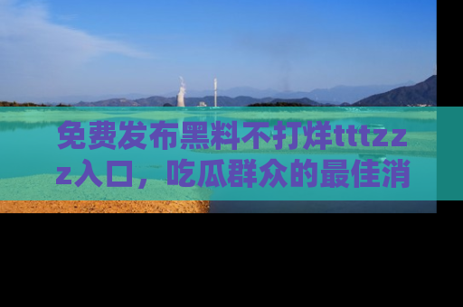 免费发布黑料不打烊tttzzz入口，吃瓜群众的最佳消息平台！