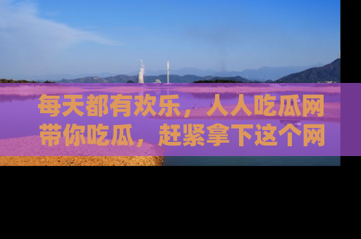每天都有欢乐，人人吃瓜网带你吃瓜，赶紧拿下这个网址与地址吧！