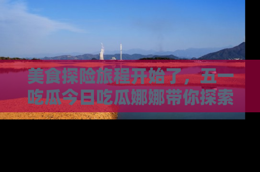 美食探险旅程开始了，五一吃瓜今日吃瓜娜娜带你探索精彩首页线路。