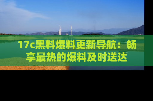 17c黑料爆料更新导航:畅享最热的爆料及时送达