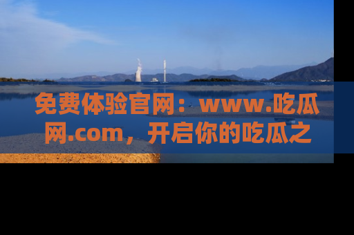 免费体验官网：www.吃瓜网.com，开启你的吃瓜之旅