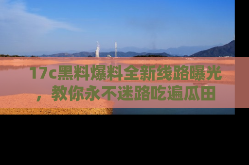 17c黑料爆料全新线路曝光,教你永不迷路吃遍瓜田