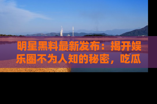 明星黑料最新发布：揭开娱乐圈不为人知的秘密，吃瓜者们请注意！