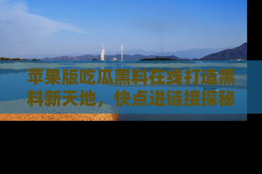 苹果版吃瓜黑料在线打造黑料新天地，快点进链接探秘！