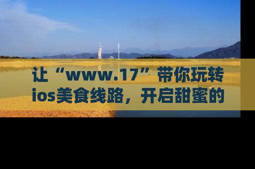 让“www.17”带你玩转ios美食线路,开启甜蜜的吃瓜时光吧!
