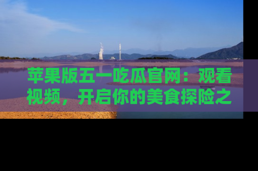 苹果版五一吃瓜官网：观看视频，开启你的美食探险之旅!