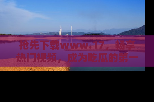 抢先下载www.17，畅享热门视频，成为吃瓜的第一手信息者！