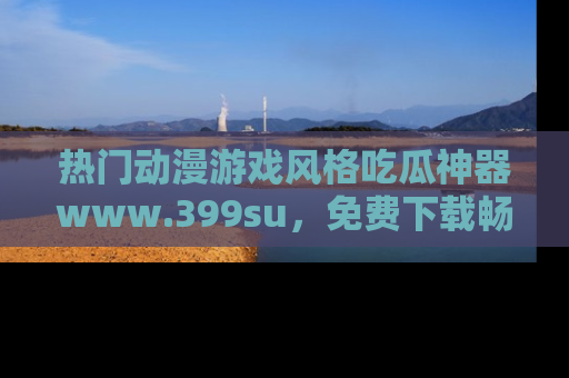 热门动漫游戏风格吃瓜神器www.399su,免费下载畅享精彩