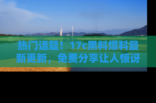热门话题!17c黑料爆料最新更新,免费分享让人惊讶的事实!