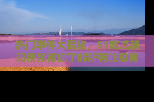 热门事件大揭秘,51吃瓜朝阳视频带你了解所有吃瓜真相