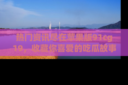 热门资讯尽在苹果版91cg19,收藏你喜爱的吃瓜故事吧!
