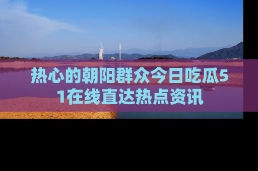 热心的朝阳群众今日吃瓜51在线直达热点资讯