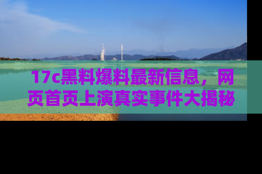 17c黑料爆料最新信息,网页首页上演真实事件大揭秘