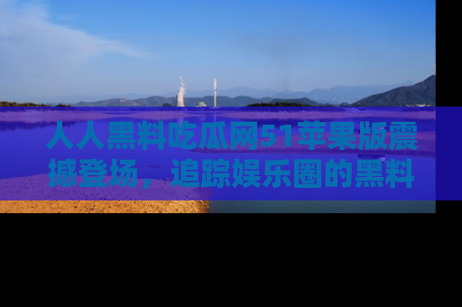 人人黑料吃瓜网51苹果版震撼登场,追踪娱乐圈的黑料与热闻