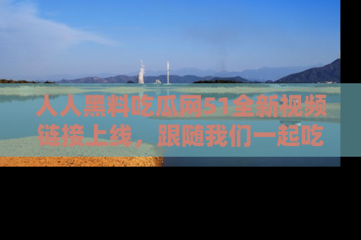 人人黑料吃瓜网51全新视频链接上线,跟随我们一起吃瓜围观!