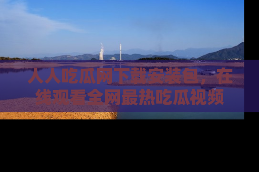 人人吃瓜网下载安装包,在线观看全网最热吃瓜视频
