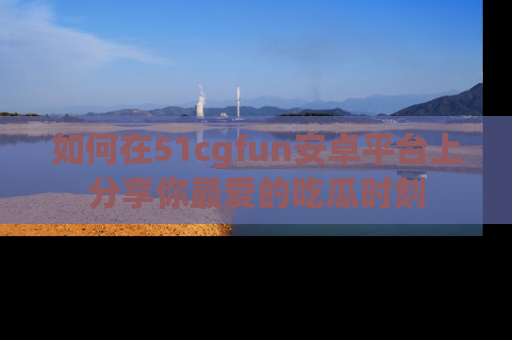 如何在51cgfun安卓平台上分享你最爱的吃瓜时刻