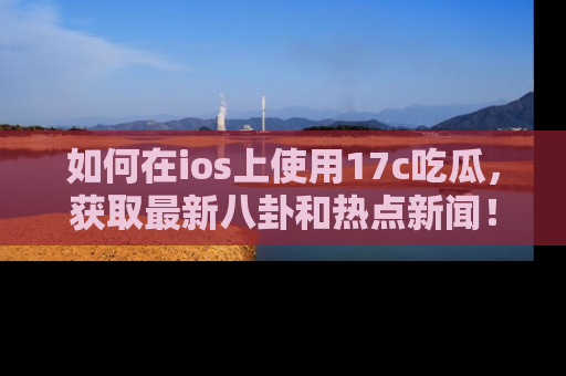 如何在ios上使用17c吃瓜,获取最新八卦和热点新闻!