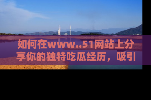 如何在www..51网站上分享你的独特吃瓜经历,吸引更多用户关注