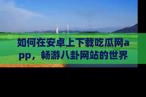 如何在安卓上下载吃瓜网app,畅游八卦网站的世界