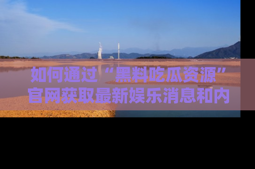 如何通过“黑料吃瓜资源”官网获取最新娱乐消息和内幕爆料