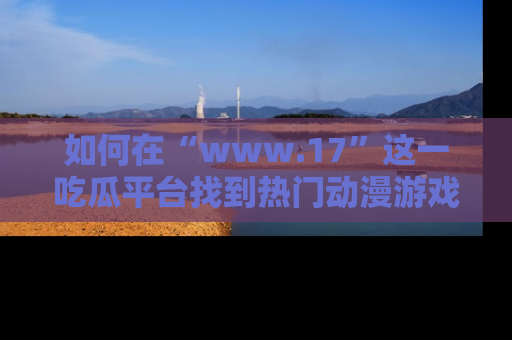 如何在“www.17”这一吃瓜平台找到热门动漫游戏风格的链接?