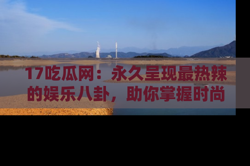17吃瓜网：永久呈现最热辣的娱乐八卦，助你掌握时尚趋势