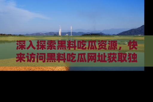 深入探索黑料吃瓜资源,快来访问黑料吃瓜网址获取独家内容!