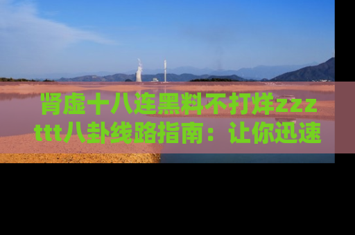 肾虚十八连黑料不打烊zzzttt八卦线路指南:让你迅速掌握热点事件脉络