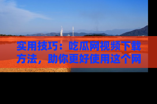 实用技巧:吃瓜网视频下载方法,助你更好使用这个网站
