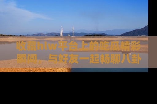 收藏hlw平台上的吃瓜精彩瞬间,与好友一起畅聊八卦趣闻!