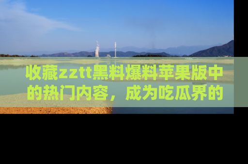 收藏zztt黑料爆料苹果版中的热门内容,成为吃瓜界的资深玩家!