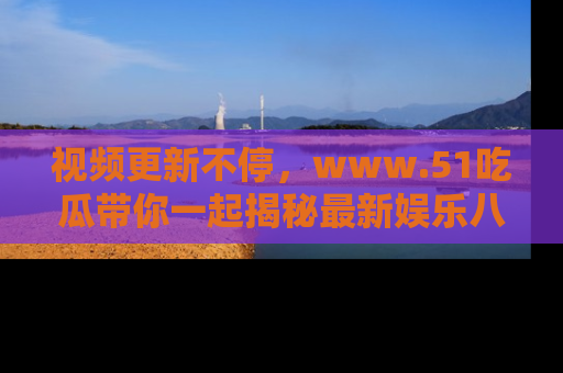 视频更新不停,www.51吃瓜带你一起揭秘最新娱乐八卦,畅享信息盛宴!