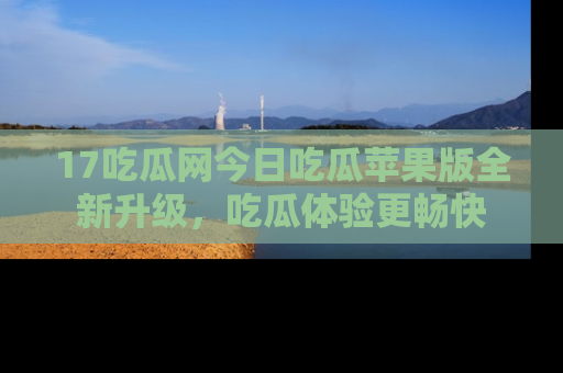 17吃瓜网今日吃瓜苹果版全新升级，吃瓜体验更畅快