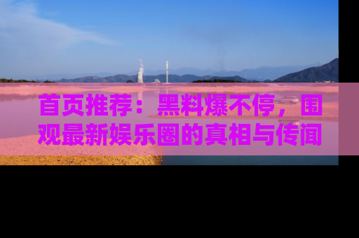 首页推荐:黑料爆不停,围观最新娱乐圈的真相与传闻