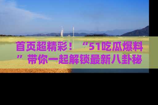 首页超精彩!“51吃瓜爆料”带你一起解锁最新八卦秘闻!