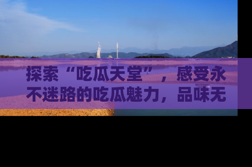 探索“吃瓜天堂”,感受永不迷路的吃瓜魅力,品味无尽的美食!