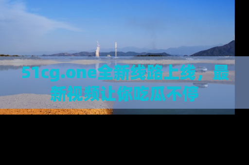 51cg.one全新线路上线，最新视频让你吃瓜不停