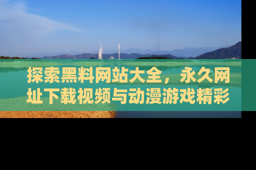 探索黑料网站大全,永久网址下载视频与动漫游戏精彩瞬间!