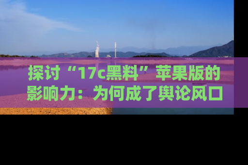 探讨“17c黑料”苹果版的影响力:为何成了舆论风口?
