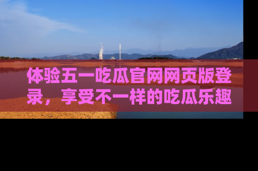 体验五一吃瓜官网网页版登录,享受不一样的吃瓜乐趣与互动体验