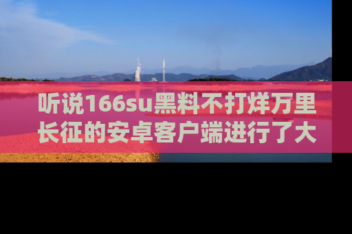 听说166su黑料不打烊万里长征的安卓客户端进行了大更新,八卦内容更加精彩与丰富!