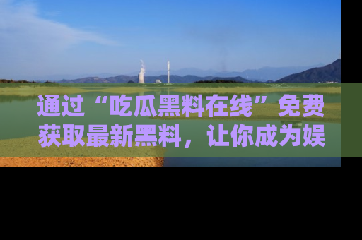 通过“吃瓜黑料在线”免费获取最新黑料,让你成为娱乐圈的内幕专家!
