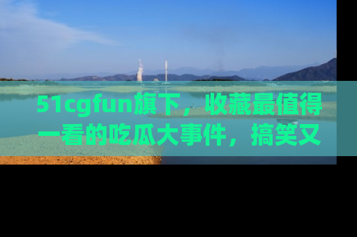 51cgfun旗下，收藏最值得一看的吃瓜大事件，搞笑又精彩！