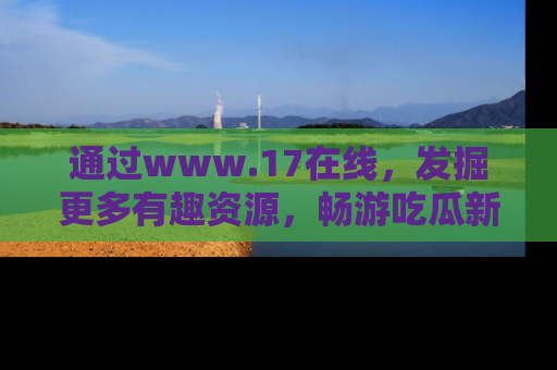 通过www.17在线,发掘更多有趣资源,畅游吃瓜新闻海洋