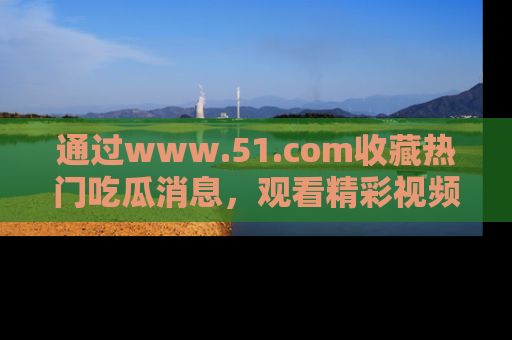 通过www.51.com收藏热门吃瓜消息，观看精彩视频与段子！